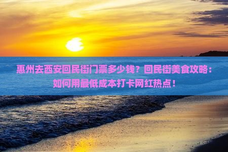 惠州去西安回民街门票多少钱？回民街美食攻略：如何用最低成本打卡网红热点！