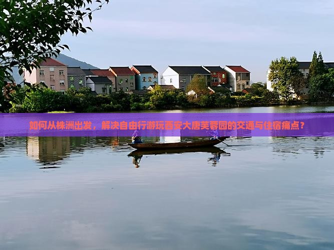 如何从株洲出发，解决自由行游玩西安大唐芙蓉园的交通与住宿痛点？