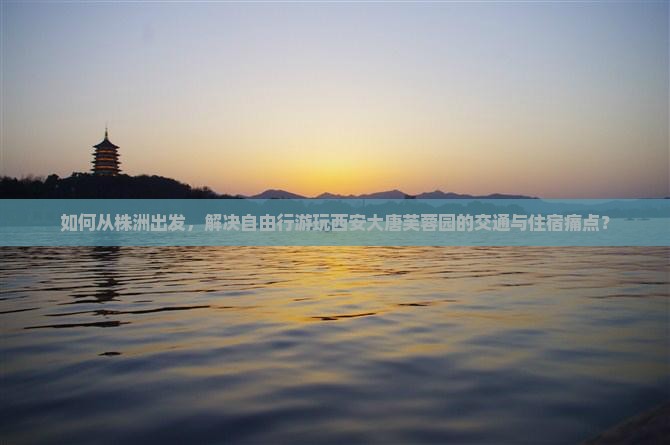 如何从株洲出发，解决自由行游玩西安大唐芙蓉园的交通与住宿痛点？