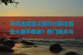 为何选择遵义旅行社前往西安大唐不夜城？热门痛点与最新旅游趋势！