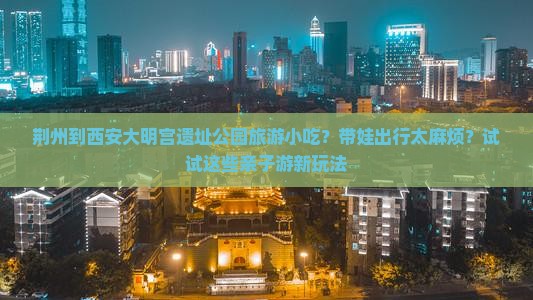 荆州到西安大明宫遗址公园旅游小吃？带娃出行太麻烦？试试这些亲子游新玩法