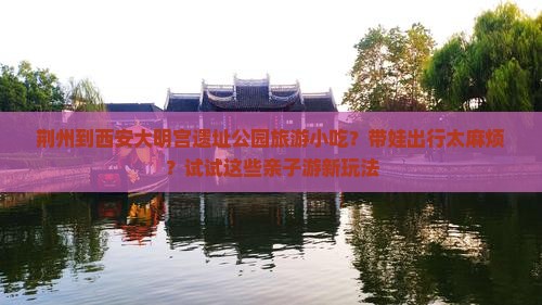 荆州到西安大明宫遗址公园旅游小吃？带娃出行太麻烦？试试这些亲子游新玩法