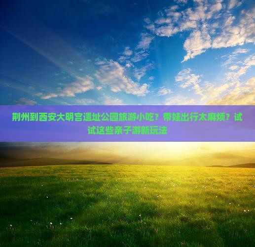 荆州到西安大明宫遗址公园旅游小吃？带娃出行太麻烦？试试这些亲子游新玩法