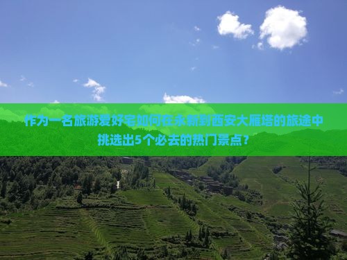作为一名旅游爱好宅如何在永新到西安大雁塔的旅途中挑选出5个必去的热门景点？