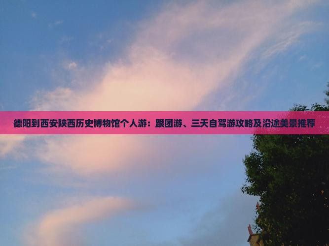 德阳到西安陕西历史博物馆个人游：跟团游、三天自驾游攻略及沿途美景推荐