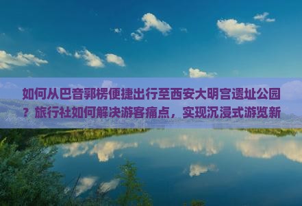 如何从巴音郭楞便捷出行至西安大明宫遗址公园？旅行社如何解决游客痛点，实现沉浸式游览新体验？