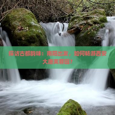 探访古都韵味：南阳出发，如何畅游西安大唐芙蓉园？