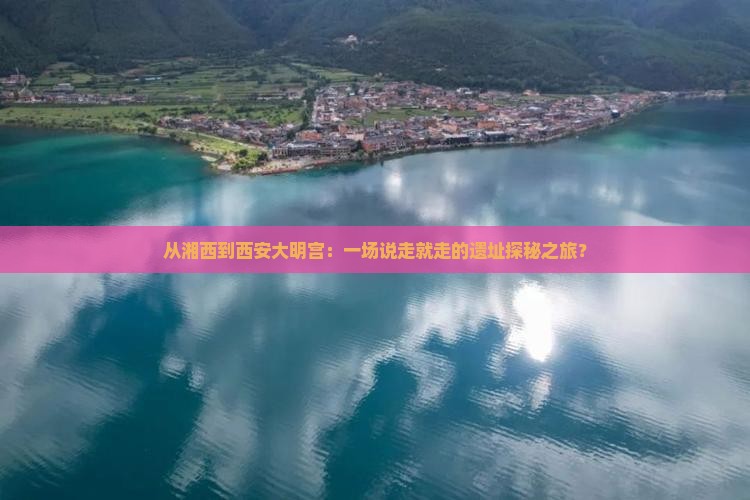 从湘西到西安大明宫：一场说走就走的遗址探秘之旅？