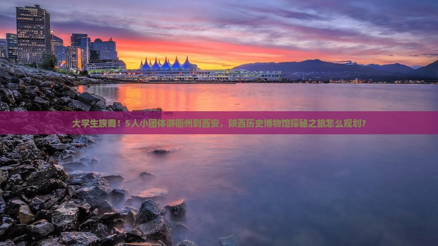 大学生族裔！5人小团体游衢州到西安，陕西历史博物馆探秘之旅怎么规划？