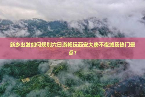 新乡出发如何规划六日游畅玩西安大唐不夜城及热门景点？