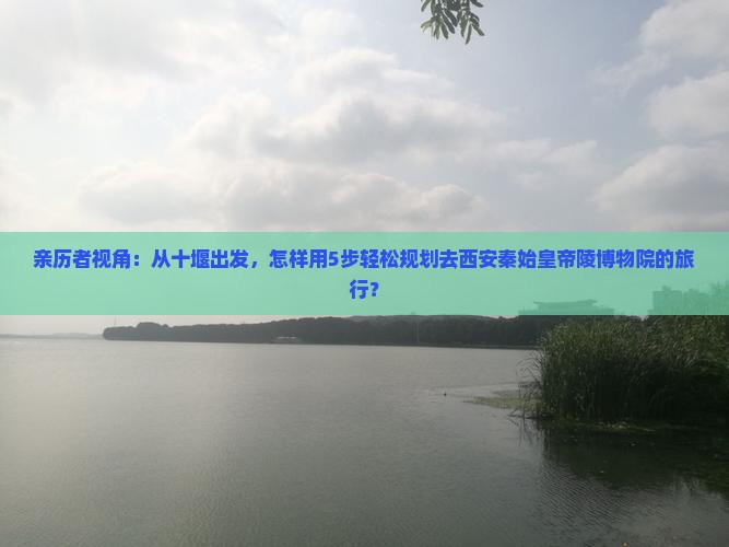 亲历者视角：从十堰出发，怎样用5步轻松规划去西安秦始皇帝陵博物院的旅行？