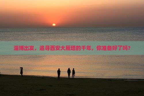 淄博出发，追寻西安大雁塔的千年，你准备好了吗？