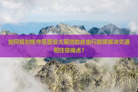 如何规划焦作至西安大雁塔的自由行路犀解决交通和住宿痛点？