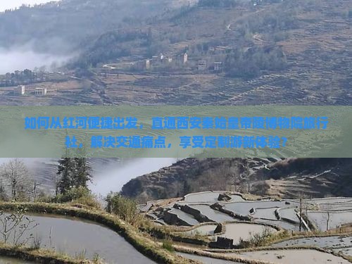 如何从红河便捷出发，直通西安秦始皇帝陵博物院旅行社，解决交通痛点，享受定制游新体验？