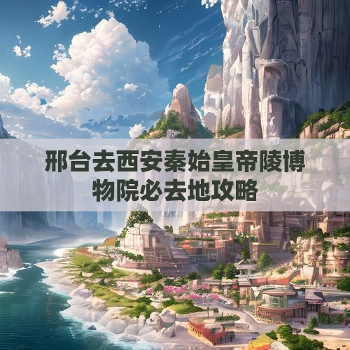 邢台去西安秦始皇帝陵博物院必去地