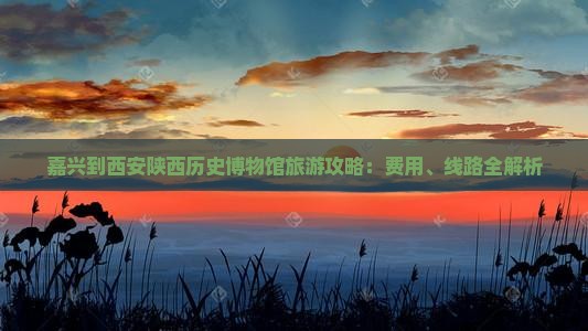 嘉兴到西安陕西历史博物馆旅游攻略：费用、线路全解析