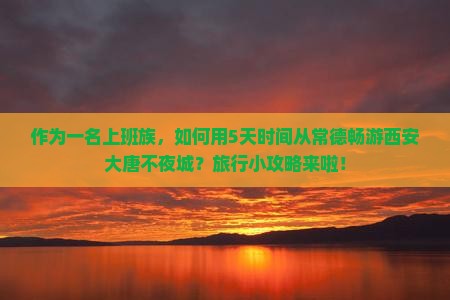 作为一名上班族，如何用5天时间从常德畅游西安大唐不夜城？旅行小攻略来啦！