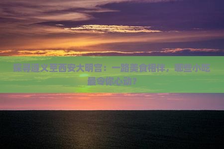 探寻遵义至西安大明宫：一路美食相伴，哪些小吃最令你心动？