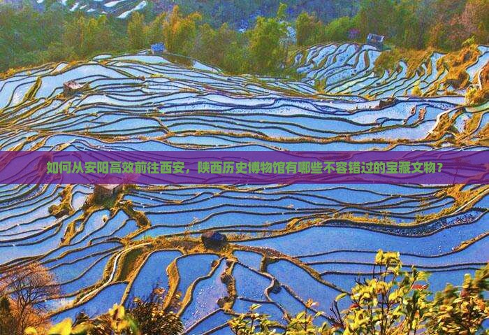 如何从安阳高效前往西安，陕西历史博物馆有哪些不容错过的宝藏文物？