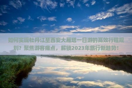 如何实现牡丹江至西安大雁塔一日游的高效行程规划？聚焦游客痛点，解锁2023年旅行新趋势！