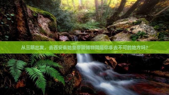 从三明出发，去西安秦始皇帝陵博物院是你非去不可的地方吗？
