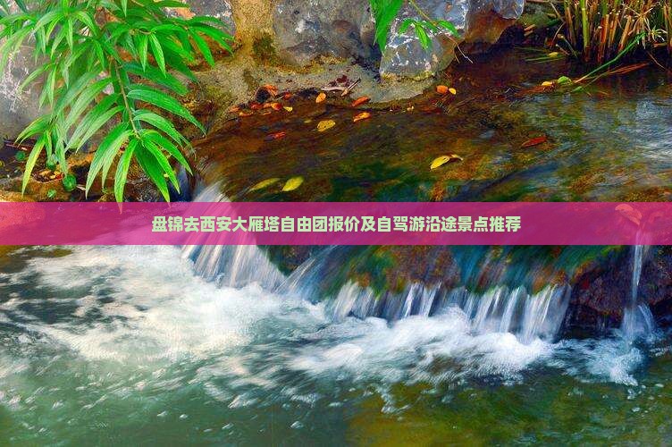 盘锦去西安大雁塔自由团报价及自驾游沿途景点推荐