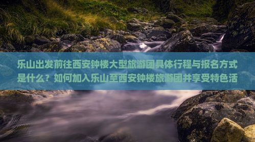 乐山出发前往西安钟楼大型旅游团具体行程与报名方式是什么？如何加入乐山至西安钟楼旅游团并享受特色活动？