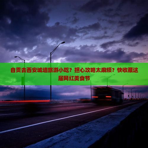 自贡去西安城墙旅游小吃？担心攻略太麻烦？快收藏这届网红美食节