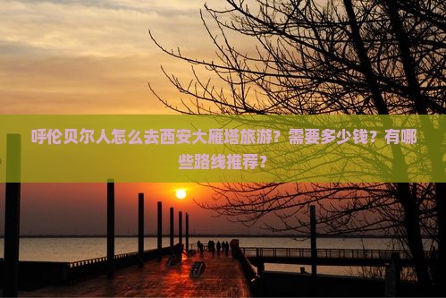 呼伦贝尔人怎么去西安大雁塔旅游？需要多少钱？有哪些路线推荐？