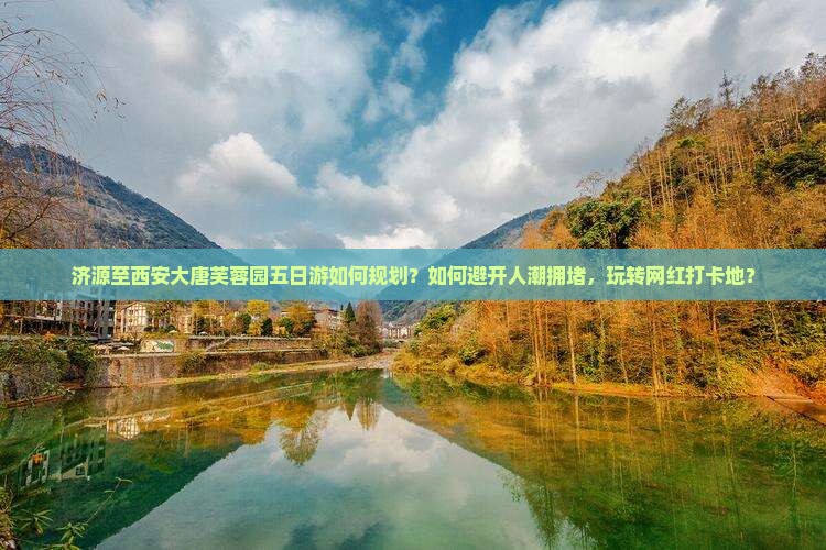济源至西安大唐芙蓉园五日游如何规划？如何避开人潮拥堵，玩转网红打卡地？