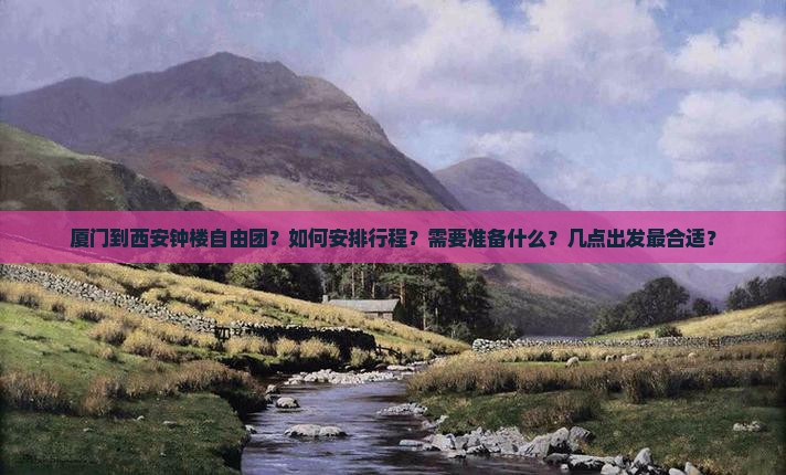 厦门到西安钟楼自由团？如何安排行程？需要准备什么？几点出发最合适？