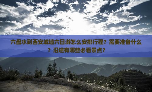 六盘水到西安城墙六日游怎么安排行程？需要准备什么？沿途有哪些必看景点？