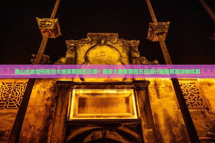 眉山出发如何规划大唐芙蓉园五日游？西安大唐芙蓉园五日游行程推荐及攻略详解