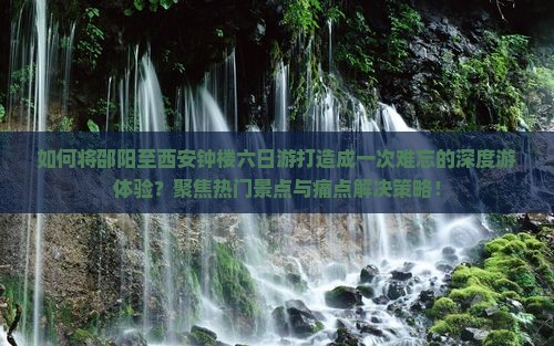如何将邵阳至西安钟楼六日游打造成一次难忘的深度游体验？聚焦热门景点与痛点解决策略！