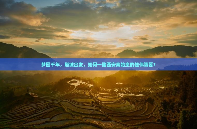 梦回千年，塔城出发，如何一睹西安秦始皇的雄伟陵墓？