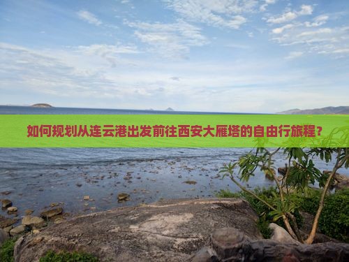 如何规划从连云港出发前往西安大雁塔的自由行旅程？