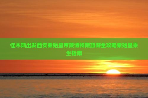 佳木斯出发西安秦始皇帝陵博物院旅游全攻略秦始皇乘坐指南