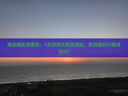 龙岩朋友游西安：1天探访大明宫遗址，怎样规划行程才尽兴？