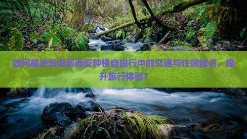 如何解决普洱到西安钟楼自由行中的交通与住宿痛点，提升旅行体验？