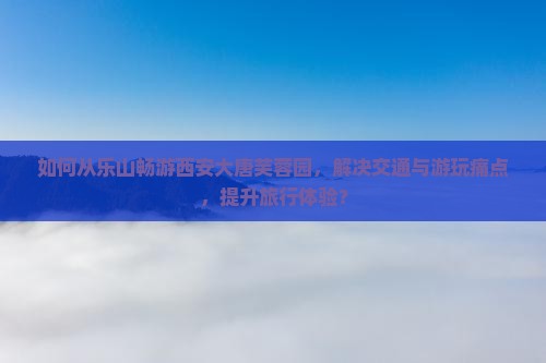 如何从乐山畅游西安大唐芙蓉园，解决交通与游玩痛点，提升旅行体验？