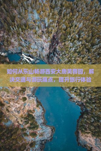 如何从乐山畅游西安大唐芙蓉园，解决交通与游玩痛点，提升旅行体验？