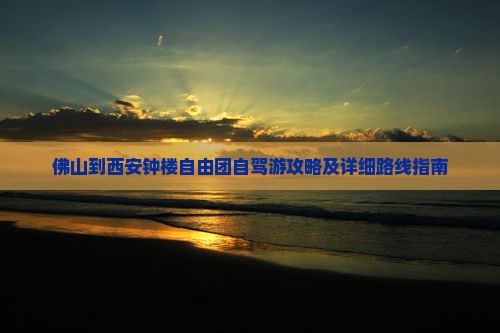 佛山到西安钟楼自由团自驾游攻略及详细路线指南