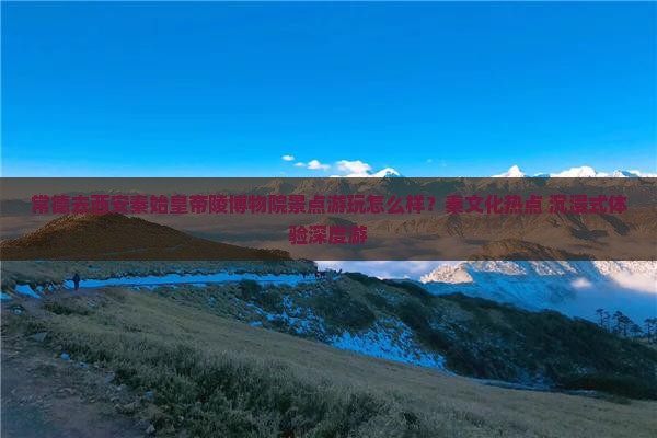 常德去西安秦始皇帝陵博物院景点游玩怎么样？秦文化热点+沉浸式体验深度游