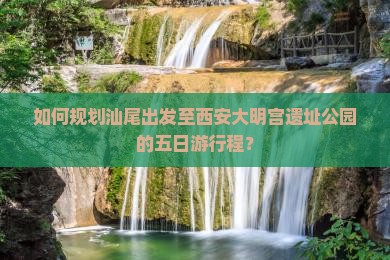 如何规划汕尾出发至西安大明宫遗址公园的五日游行程？