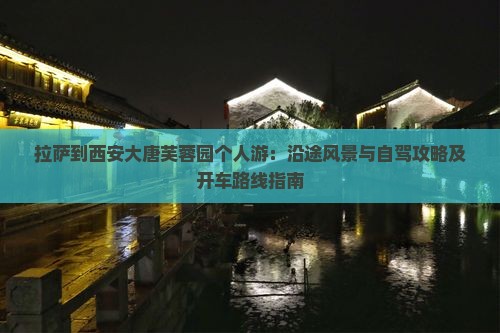 拉萨到西安大唐芙蓉园个人游：沿途风景与自驾攻略及开车路线指南