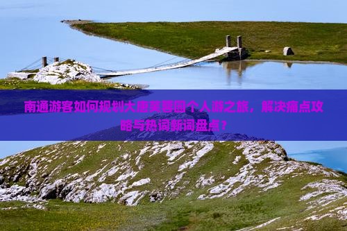 南通游客如何规划大唐芙蓉园个人游之旅，解决痛点攻略与热词新词盘点？