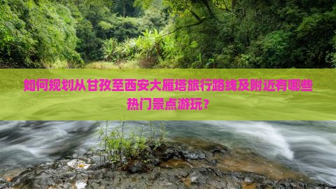 如何规划从甘孜至西安大雁塔旅行路线及附近有哪些热门景点游玩？