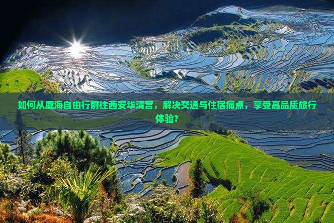 如何从威海自由行前往西安华清宫，解决交通与住宿痛点，享受高品质旅行体验？