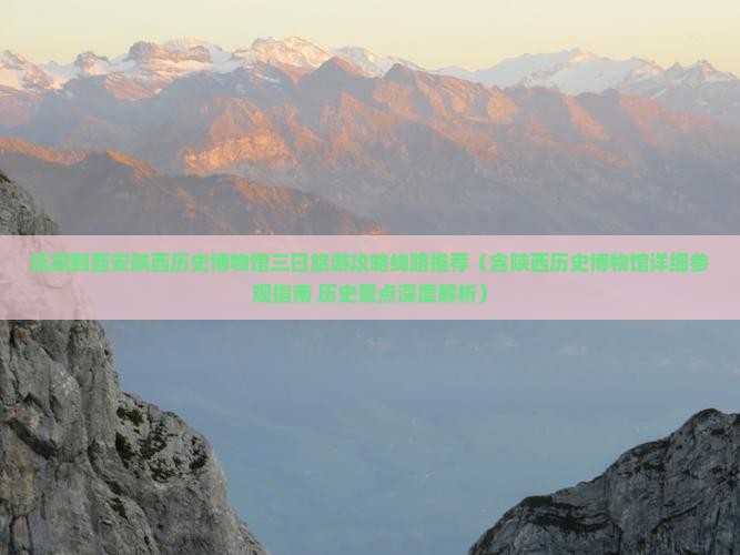 抚顺到西安陕西历史博物馆三日旅游攻略线路推荐（含陕西历史博物馆详细参观指南+历史景点深度解析）