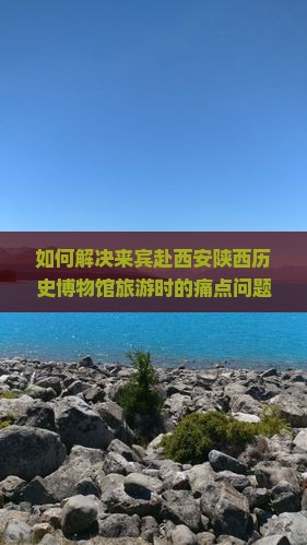 如何解决来宾赴西安陕西历史博物馆旅游时的痛点问题？